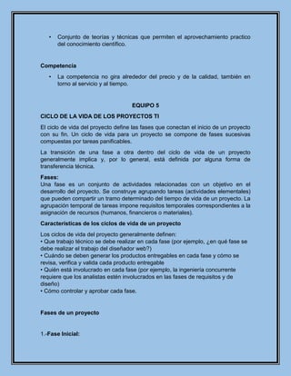 • Conjunto de teorías y técnicas que permiten el aprovechamiento practico
del conocimiento científico.
Competencia
• La competencia no gira alrededor del precio y de la calidad, también en
torno al servicio y al tiempo.
EQUIPO 5
CICLO DE LA VIDA DE LOS PROYECTOS TI
El ciclo de vida del proyecto define las fases que conectan el inicio de un proyecto
con su fin. Un ciclo de vida para un proyecto se compone de fases sucesivas
compuestas por tareas panificables.
La transición de una fase a otra dentro del ciclo de vida de un proyecto
generalmente implica y, por lo general, está definida por alguna forma de
transferencia técnica.
Fases:
Una fase es un conjunto de actividades relacionadas con un objetivo en el
desarrollo del proyecto. Se construye agrupando tareas (actividades elementales)
que pueden compartir un tramo determinado del tiempo de vida de un proyecto. La
agrupación temporal de tareas impone requisitos temporales correspondientes a la
asignación de recursos (humanos, financieros o materiales).
Características de los ciclos de vida de un proyecto
Los ciclos de vida del proyecto generalmente definen:
• Que trabajo técnico se debe realizar en cada fase (por ejemplo, ¿en qué fase se
debe realizar el trabajo del diseñador web?)
• Cuándo se deben generar los productos entregables en cada fase y cómo se
revisa, verifica y valida cada producto entregable
• Quién está involucrado en cada fase (por ejemplo, la ingeniería concurrente
requiere que los analistas estén involucrados en las fases de requisitos y de
diseño)
• Cómo controlar y aprobar cada fase.
Fases de un proyecto
1.-Fase Inicial:
 