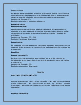 Fase conceptual:
Es la etapa donde nace la idea, se formula el proyecto al analizar los puntos clave,
se toma la decisión favorable de iniciar actividades del proyecto, se establecen las
metas, se hacen los principales nombramientos y asignaciones de recursos.
Consumo de Recursos: 5%
Producto: Acta de inicio, enunciado del alcance
Fases Intermedias
Fase organizacional:
Contempla el período de planificar e idear la mejor forma de hacer realidad lo
planteado en la fase conceptual. Se diseña la organización y constituye el equipo
de proyecto, se buscan los recursos y se hace el plan maestro y detallado de
actividades.
Consumo de Recursos: 15% - 20%
Producto: Plan integral del proyecto
Fase ejecutiva:
En esta etapa es donde se ejecutan los trabajos principales del proyecto como el
desarrollo de los programas, la construcción de las instalaciones, las pruebas, las
entregas, etc.
Fase Final
Fase de completación:
Es el período donde se terminan las actividades, se cierran los contratos se
transfieren los recursos y compromisos a otras organizaciones, se hace la puesta
en marcha, etc.
Consumo de Recursos: 15%
Producto: Acta de cierre del proyecto
EQUIPO 6
OBJETIVOS DE GOBIERNO DE TI
Muchas organizaciones reconocen los beneficios potenciales que la tecnología
puede proporcionar. Las organizaciones punteras, sin embargo, también
comprenden y administran los riesgos asociados con la implementación de nuevas
tecnologías.
Objetivos Estratégicos
 