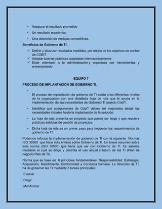 • Asegurar el resultado prometido
• Un resultado económico
• Una obtención de ventajas competitivas.
Beneficios de Gobierno de TI:
 Definir y alcanzar resultados medibles, por medio de los objetivos de control
de COBIT
 Adoptar buenas prácticas aceptadas internacionalmente
 Estar orientado a la administración y soportado por herramientas y
entrenamiento
EQUIPO 7
PROCESO DE IMPLANTACIÓN DE GOBIERNO TI.
•
El proceso de implantación de gobierno de TI asiste a los diferentes niveles
de la organización con una detallada hoja de ruta que le ayuda en la
implementación de sus necesidades de Gobierno TI usando CobiT.
• Identifica qué componentes de CobiT deben ser mejorados desde las
necesidades iniciales hasta la implantación de la solución.
• La hoja de ruta presenta un proyecto que puede ser largo y que requiere
prácticas estrictas de gestión de proyectos.
• Dicha hoja de ruta es un primer paso para implantar los requerimientos de
gobierno de TI.
Podemos reforzar la implementación de gobierno de TI con la siguiente Normas
ISO 38500 que hace más énfasis sobre Gobierno de TI. Un breve resumen sobre
esta norma (ISO 38500) que tiene que ver con Gobierno de TI. Es sistema
mediante el cual se dirige y controla el uso actual y futuro de las TI (Plan de
negocio Plan de TI).
Norma que se base en 6 principios fundamentales: Responsabilidad, Estrategia,
Adquisición, Rendimiento, Conformidad y Conducta humana. La dirección de TI,
ha de gobernar las TI mediante 3 tareas principales:
Evaluar
Dirigir
Monitorizar
 