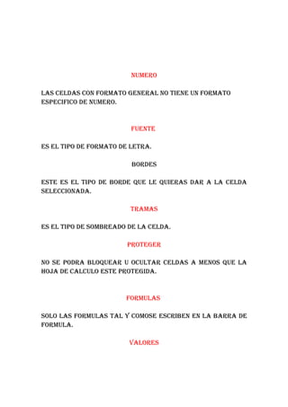 NUMERO

LAS CELDAS CON FORMATO GENERAL NO TIENE UN FORMATO
ESPECIFICO DE NUMERO.


                         FUENTE

ES EL TIPO DE FORMATO DE LETRA.

                         BORDES

ESTE ES EL TIPO DE BORDE QUE LE QUIERAS DAR A LA CELDA
SELECCIONADA.

                         TRAMAS

ES EL TIPO DE SOMBREADO DE LA CELDA.

                        PROTEGER

NO SE PODRA BLOQUEAR U OCULTAR CELDAS A MENOS QUE LA
HOJA DE CALCULO ESTE PROTEGIDA.


                       FORMULAS

SOLO LAS FORMULAS TAL Y COMOSE ESCRIBEN EN LA BARRA DE
FORMULA.

                        VALORES
 