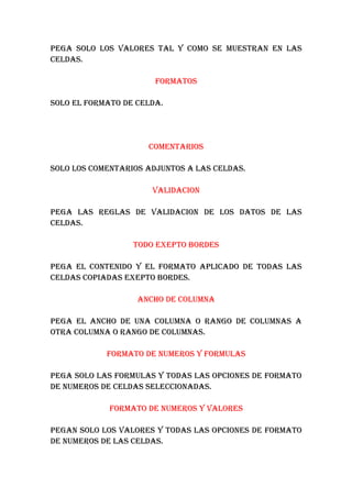 PEGA SOLO LOS VALORES TAL Y COMO SE MUESTRAN EN LAS
CELDAS.

                       FORMATOS

SOLO EL FORMATO DE CELDA.




                     COMENTARIOS

SOLO LOS COMENTARIOS ADJUNTOS A LAS CELDAS.

                      VALIDACION

PEGA LAS REGLAS DE VALIDACION DE LOS DATOS DE LAS
CELDAS.

                  TODO EXEPTO BORDES

PEGA EL CONTENIDO Y EL FORMATO APLICADO DE TODAS LAS
CELDAS COPIADAS EXEPTO BORDES.

                   ANCHO DE COLUMNA

PEGA EL ANCHO DE UNA COLUMNA O RANGO DE COLUMNAS A
OTRA COLUMNA O RANGO DE COLUMNAS.

            FORMATO DE NUMEROS Y FORMULAS

PEGA SOLO LAS FORMULAS Y TODAS LAS OPCIONES DE FORMATO
DE NUMEROS DE CELDAS SELECCIONADAS.

             FORMATO DE NUMEROS Y VALORES

PEGAN SOLO LOS VALORES Y TODAS LAS OPCIONES DE FORMATO
DE NUMEROS DE LAS CELDAS.
 