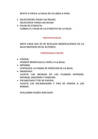 MUEVE O COPEA LA HOJA DE UN LIBRO A OTRO.

• SELECCIONAR TODAS LAS HOJAS:
  SELECCIONA TODAS LAS HOJAS
• COLOR DE ETIQUETA:
  CAMBIA EL COLOR DE LA ETIQUETA DE LA HOJA.


                    PROTEGER HOJA

  SIRVE PARA QUE NO SE REALICEN MODIFICACIONES EN LA
  HOJA MIENTRAS NO SE AUTORICE.

                  CONFIGURAR PAGINA

• PAGINA:
  PERMITE MODIFICAR EL PAPEL O LA HOJA.
• IMPRIMIR:
  CONFIGURA LA FORMA DE INPRECION DE LA HOJA.
• MARGENES:
  AJUSTA LAS MEDIDAS EN LOS CUADROS SUPERIOR,
  INFERIOR, IZQUIERDO Y DERECHO,
• ENCABEZADO Y PIE DE PAGINA:
  AJUSTA LOS ENCABESADOS Y PIES DE PÁGINA A LOS
  BORDES.

  GUILLERMO FLORES ANGUIANO
 