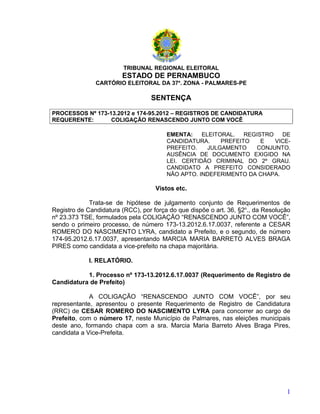 TRIBUNAL REGIONAL ELEITORAL
                        ESTADO DE PERNAMBUCO
               CARTÓRIO ELEITORAL DA 37a. ZONA - PALMARES-PE

                                  SENTENÇA

PROCESSOS Nº 173-13.2012 e 174-95.2012 – REGISTROS DE CANDIDATURA
REQUERENTE:       COLIGAÇÃO RENASCENDO JUNTO COM VOCÊ

                                        EMENTA:    ELEITORAL.   REGISTRO   DE
                                        CANDIDATURA.     PREFEITO    E   VICE-
                                        PREFEITO.    JULGAMENTO    CONJUNTO.
                                        AUSÊNCIA DE DOCUMENTO EXIGIDO NA
                                        LEI. CERTIDÃO CRIMINAL DO 2º GRAU.
                                        CANDIDATO A PREFEITO CONSIDERADO
                                        NÃO APTO. INDEFERIMENTO DA CHAPA.

                                    Vistos etc.

             Trata-se de hipótese de julgamento conjunto de Requerimentos de
Registro de Candidatura (RCC), por força do que dispõe o art. 36, §2o., da Resolução
nº 23.373 TSE, formulados pela COLIGAÇÃO “RENASCENDO JUNTO COM VOCÊ”,
sendo o primeiro processo, de número 173-13.2012.6.17.0037, referente a CESAR
ROMERO DO NASCIMENTO LYRA, candidato a Prefeito, e o segundo, de número
174-95.2012.6.17.0037, apresentando MARCIA MARIA BARRETO ALVES BRAGA
PIRES como candidata a vice-prefeito na chapa majoritária.

             I. RELATÓRIO.

           1. Processo nº 173-13.2012.6.17.0037 (Requerimento de Registro de
Candidatura de Prefeito)

             A COLIGAÇÃO “RENASCENDO JUNTO COM VOCÊ”, por seu
representante, apresentou o presente Requerimento de Registro de Candidatura
(RRC) de CESAR ROMERO DO NASCIMENTO LYRA para concorrer ao cargo de
Prefeito, com o número 17, neste Município de Palmares, nas eleições municipais
deste ano, formando chapa com a sra. Marcia Maria Barreto Alves Braga Pires,
candidata a Vice-Prefeita.




                                                                                  1
 