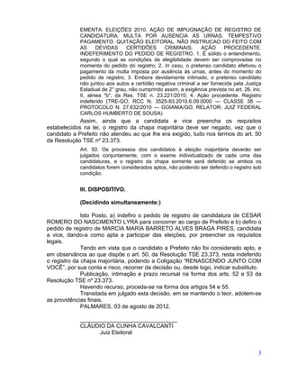 EMENTA. ELEIÇÕES 2010. AÇÃO DE IMPUGNAÇÃO DE REGISTRO DE
             CANDIDATURA. MULTA POR AUSENCIA ÀS URNAS. TEMPESTIVO
             PAGAMENTO. QUITAÇÃO ELEITORAL. NÃO INSTRUCAO DO FEITO COM
             AS      DEVIDAS     CERTIDÕES      CRIMINAIS.       AÇÃO      PROCEDENTE.
             INDEFERIMENTO DO PEDIDO DE REGISTRO. 1. É sólido o entendimento,
             segundo o qual as condições de elegibilidade devem ser comprovadas no
             momenta do pedido do registro; 2. In casu, o pretenso candidato efetivou o
             pagamento da multa imposta por ausência às urnas, antes do momento do
             pedido de registro; 3. Embora devidamente intimado, o pretenso candidato
             não juntou aos autos a certidão negativa criminal a ser fornecida pela Justiça
             Estadual de 2° grau, não cumprindo assim, a exigência prevista no art. 26, inc.
             II, alinea "b", da Res. TSE n. 23.221/2010; 4. Ação procedente. Registro
             indeferido (TRE-GO, RCC N. 3525-83.2010.6.09.0000 — CLASSE 38 —
             PROTOCOLO N. 27.632/2010 — GOIANIA/GO, RELATOR: JUIZ FEDERAL
             CARLOS HUMBERTO DE SOUSA)
             Assim, ainda que a candidata a vice preencha os requisitos
estabelecidos na lei, o registro da chapa majoritária deve ser negado, vez que o
candidato a Prefeito não atendeu ao que lhe era exigido, tudo nos termos do art. 50
da Resolução TSE nº 23.373.
             Art. 50. Os processos dos candidatos à eleição majoritária deverão ser
             julgados conjuntamente, com o exame individualizado de cada uma das
             candidaturas, e o registro da chapa somente será deferido se ambos os
             candidatos forem considerados aptos, não podendo ser deferido o registro sob
             condição.


             III. DISPOSITIVO.

             (Decidindo simultaneamente:)

              Isto Posto, a) indefiro o pedido de registro de candidatura de CESAR
ROMERO DO NASCIMENTO LYRA para concorrer ao cargo de Prefeito e b) defiro o
pedido de registro de MARCIA MARIA BARRETO ALVES BRAGA PIRES, candidata
a vice, dando-a como apta a participar das eleições, por preencher os requisitos
legais.
              Tendo em vista que o candidato a Prefeito não foi considerado apto, e
em observância ao que dispõe o art. 50, da Resolução TSE 23.373, resta indeferido
o registro da chapa majoritária, podendo a Coligação “RENASCENDO JUNTO COM
VOCÊ”, por sua conta e risco, recorrer da decisão ou, desde logo, indicar substituto.
              Publicação, intimação e prazo recursal na forma dos arts. 52 e 53 da
Resolução TSE nº 23.373.
              Havendo recurso, proceda-se na forma dos artigos 54 e 55.
              Transitada em julgado esta decisão, em se mantendo o teor, adotem-se
as providências finais.
              PALMARES, 03 de agosto de 2012.

             _______________________________
             CLÁUDIO DA CUNHA CAVALCANTI
                   Juiz Eleitoral


                                                                                          3
 
