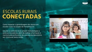 CONECTADAS
Como impactar a aprendizagem dos alunos em
escolas rurais no Estado de Pernambuco?
Estudar o contexto local, propor metodologias e
práticas inovadoras, além de realizar a formação e
mentoria de professores de uma escola-laboratório
em Vitória de Santo Antão.
ESCOLAS RURAIS
 