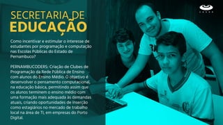 EDUCAÇÃO
SECRETARIA DE
Como incentivar e estimular o interesse de
estudantes por programação e computação
nas Escolas Públicas do Estado de
Pernambuco?
PERNAMBUCODERS: Criação de Clubes de
Programação da Rede Pública de Ensino
com alunos do Ensino Médio. O objetivo é
desenvolver o pensamento computacional,
na educação básica, permitindo assim que
os alunos terminem o ensino médio com
uma formação mais adequada às demandas
atuais, criando oportunidades de inserção
como estagiários no mercado de trabalho
local na área de TI, em empresas do Porto
Digital.
 