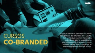 CO-BRANDED
Co-criação de cursos de extensão unindo
as expertises das empresas e do CESAR,
com temas que unam as instituições
podendo ser aberto ao público ou
oferecido como treinamento interno.
Os alunos pagam pela formação ou as
empresas podem patrocinar alunos..
CURSOS
 