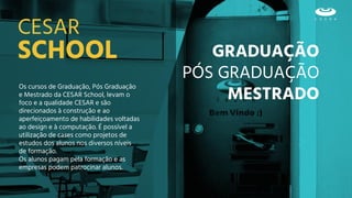 GRADUAÇÃO
PÓS GRADUAÇÃO
MESTRADO
SCHOOL
CESAR
Os cursos de Graduação, Pós Graduação
e Mestrado da CESAR School, levam o
foco e a qualidade CESAR e são
direcionados à construção e ao
aperfeiçoamento de habilidades voltadas
ao design e à computação. É possível a
utilização de cases como projetos de
estudos dos alunos nos diversos níveis
de formação.
Os alunos pagam pela formação e as
empresas podem patrocinar alunos.
 