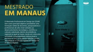 EM MANAUS
MESTRADO
O Mestrado Profissional em Design do CESAR
tem como principal objetivo possibilitar uma
formação sólida de docentes, pesquisadores e
profissionais de alto-nível voltados ao
desenvolvimento tecnológico, científico e
cultural, sobretudo, dentro da ambiência
regional no qual se insere, tendo em vista uma
sociedade contemporânea indissociável e
decisiva no que cerne pautar relações sociais,
tecnológicas e culturais ligadas ao Design de
Artefatos Digitais.
 