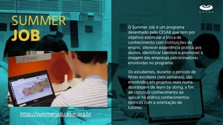 JOB
O Summer Job é um programa
desenhado pelo CESAR que tem por
objetivo estimular a troca de
conhecimento com instituições de
ensino, oferecer experiência prática aos
alunos, identificar talentos e promover a
imagem das empresas patrocinadoras
envolvidas no programa.
SUMMER
Os estudantes, durante o período de
férias escolares (seis semanas), são
envolvidos em projetos reais numa
abordagem de learn by doing, a fim
de construir conhecimento ao
aplicar na prática conhecimentos
teóricos com a orientação de
tutores.
http://summerjob.cesar.org.br
 