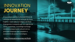 JOURNEY
O Innovation Journey é uma experiência de
visitação ao ambiente de inovação do Porto
Digital, o maior pólo tecnológico do Brasil.
O programa é composto por uma agenda de
visitas, workshops, knowledge exchange
sessions e programação cultural com as
principais empresas que compõem o
ecossistema do parque tecnológico.
INNOVATION
http://innovationjourney.recife.br
 