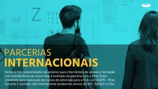 Parceria com universidades do exterior para intercâmbio de alunos e formação
com transferência de know how à exemplo da parceria com a Ohio State
University para realização de cursos de extensão para a FCA via FACEPE - Pitec.
Durante o Summer Job Internacional recebemos alunos do MIT, GaTech e OSU.
INTERNACIONAIS
PARCERIAS
 