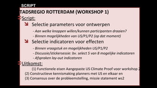 STADSREGIO ROTTERDAM (WORKSHOP 1) Script: Selectie parameters voor ontwerpen - Aan welke knoppen willen/kunnen participanten draaien? - Binnen mogelijkheden van US/P1/P2 (op dat moment) Selectie indicatoren voor effecten - Binnen vraagstuk en mogelijkheden US/P1/P2 - Discussie/stickersessie: bv. select 5 van 8 mogelijke indicatoren -  Afspraken lay-out indicatoren   Uitkomst:   (1) Functionele eisen Aangepaste US Climate Proof voor workshop 2,  (2) Constructieve kennismaking planners met US en elkaar en (3) Consensus over de probleemstelling, missie statement ws2  SCRIPT 
