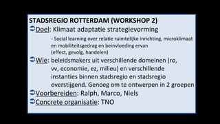 STADSREGIO ROTTERDAM (WORKSHOP 2) Doel : Klimaat adaptatie strategievorming - Social learning over relatie ruimtelijke inrichting, microklimaat  en mobiliteitsgedrag en beinvloeding ervan  (effect, gevolg, handelen)   Wie :  beleidsmakers uit verschillende domeinen (ro, vv, economie, ez, milieu) en verschillende  instanties binnen stadsregio en stadsregio  overstijgend. Genoeg om te ontwerpen in 2 groepen Voorbereiden : Ralph, Marco, Niels Concrete organisatie : TNO 
