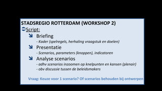 STADSREGIO ROTTERDAM (WORKSHOP 2) Script: Briefing - Kader (spelregels, herhaling vraagstuk en doelen) Presentatie - Scenarios, parameters (knoppen), indicatoren Analyse scenarios - adhv scenarios inzoomen op knelpunten en kansen (plenair) - obv discussie tussen de beleidsmakers Vraag: Keuze voor 1 scenario? Of scenarios behouden bij ontwerpen 