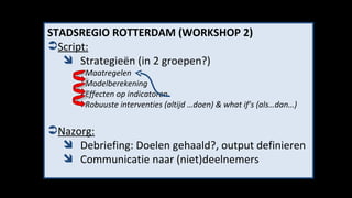 STADSREGIO ROTTERDAM (WORKSHOP 2) Script: Strategieën (in 2 groepen?) - Maatregelen -  Modelberekening - Effecten op indicatoren -  Robuuste interventies (altijd …doen) & what if’s (als…dan…) Nazorg: Debriefing: Doelen gehaald?, output definieren Communicatie naar (niet)deelnemers 
