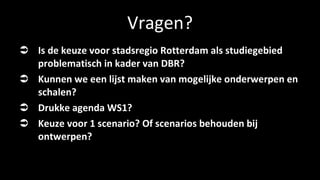 Vragen? Is de keuze voor stadsregio Rotterdam als studiegebied problematisch in kader van DBR? Kunnen we een lijst maken van mogelijke onderwerpen en schalen? Drukke agenda WS1? Keuze voor 1 scenario? Of scenarios behouden bij ontwerpen? 