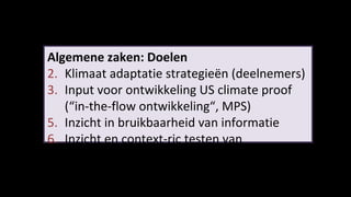 Algemene zaken: Doelen Klimaat adaptatie strategieën (deelnemers) Input voor ontwikkeling US climate proof (“in-the-flow ontwikkeling“, MPS) Inzicht in bruikbaarheid van informatie Inzicht en context-ric testen van  procesheuristieken van kennis toepassing 