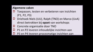 Algemene zaken Toepassen, testen en verbeteren van inzichten  (P1, P2, P3) Driehoek Niels (UU), Ralph (TNO) en Marco (UvA)  direct betrokken bij  opzet  van workshops Concrete organisatie door TNO P1 en P2 leveren inhoudelijke inzichten aan P3 en P4 leveren procesmatige inzichten aan 