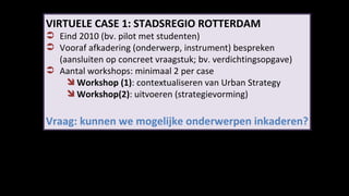 VIRTUELE CASE 1: STADSREGIO ROTTERDAM Eind 2010 (bv. pilot met studenten) Vooraf afkadering (onderwerp, instrument) bespreken  (aansluiten op concreet vraagstuk; bv. verdichtingsopgave) Aantal workshops: minimaal 2 per case Workshop (1) : contextualiseren van Urban Strategy Workshop(2) : uitvoeren (strategievorming) Vraag: kunnen we mogelijke onderwerpen inkaderen? 