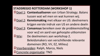 STADSREGIO ROTTERDAM (WORKSHOP 1) Doel 1 :  Contextualiseren  van Urban Strategy. Balans  tussen wat wil men en wat kunnen wij. Doel 2 :  Kennismaking  met elkaar en US: deelnemers  krijgen eerste indruk van US en andere deeln Doel 3 :   Consensus  bereiken over de probleemstelling voor ws2 en aard van gehoopte uitkomsten   Wie :  De deelnemers aan workshop  2.  Beleidsmakers van verschillende relevante domeinen (RO, VV, EZ, Milieu) Voorbereiden : Ralph, Marco, Niels Concrete organisatie : TNO 