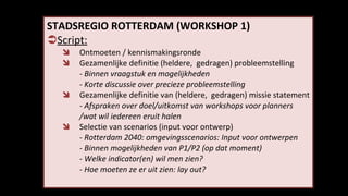 STADSREGIO ROTTERDAM (WORKSHOP 1) Script: Ontmoeten / kennismakingsronde Gezamenlijke definitie (heldere,  gedragen) probleemstelling - Binnen vraagstuk en mogelijkheden - Korte discussie over precieze probleemstelling Gezamenlijke definitie van (heldere,  gedragen) missie statement -  Afspraken over doel/uitkomst van workshops voor planners  /wat wil iedereen eruit halen Selectie van scenarios (input voor ontwerp) - Rotterdam 2040: omgevingsscenarios: Input voor ontwerpen - Binnen mogelijkheden van P1/P2 (op dat moment) - Welke indicator(en) wil men zien? - Hoe moeten ze er uit zien: lay out?  