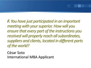 F.Youhavejustparticipated inanimportant
meeting withyour superior. Howwillyou
ensure thatevery partoftheinstructions you
received willproperly reach allsubordinates,
suppliers andclients, located indifferent parts
oftheworld?
César Soto
International MBA Applicant
 