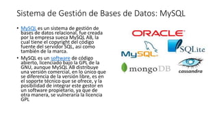 Sistema de Gestión de Bases de Datos: MySQL
• MySQL es un sistema de gestión de
bases de datos relacional, fue creada
por la empresa sueca MySQL AB, la
cual tiene el copyright del código
fuente del servidor SQL, así como
también de la marca.
• MySQL es un software de código
abierto, licenciado bajo la GPL de la
GNU, aunque MySQL AB distribuye
una versión comercial, en lo único que
se diferencia de la versión libre, es en
el soporte técnico que se ofrece, y la
posibilidad de integrar este gestor en
un software propietario, ya que de
otra manera, se vulneraría la licencia
GPL
 