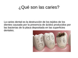 ¿Qué son las caries?
La caries dental es la destrucción de los tejidos de los
dientes causada por la presencia de ácidos producidos por
las bacterias de la placa depositada en las superficies
dentales.
 