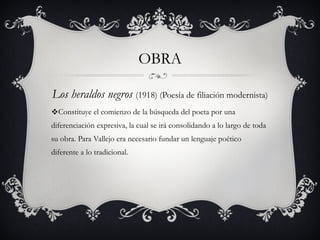 OBRA Los heraldos negros   (1918) (Poesía de filiación modernista) Constituye el comienzo de la búsqueda del poeta por una diferenciación expresiva, la cual se irá consolidando a lo largo de toda su obra. Para Vallejo era necesario fundar un lenguaje poético diferente a lo tradicional. 
