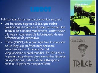 LibrosPublicó sus dos primeros poemarios en Lima: Los heraldos negros (1918), que reúne poesías que si bien en el aspecto formal son todavía de filiación modernista, constituyen a la vez el comienzo de la búsqueda de una diferenciación expresiva.Trilce(1922), obra que significa la creación de un lenguaje poético muy personal, coincidiendo con la irrupción del vanguardismo a nivel mundial. En 1923 dio a la prensa su primera obra narrativa: Escalas melografiadas, colección de estampas y relatos, algunos ya vanguardistas.