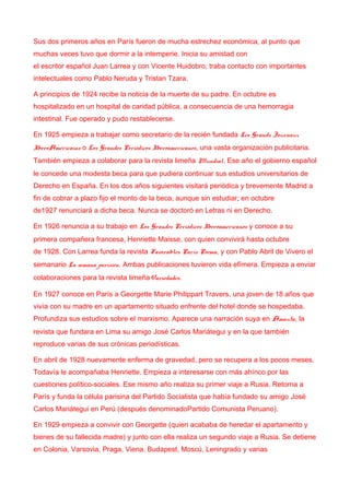 Sus dos primeros años en París fueron de mucha estrechez económica, al punto que
muchas veces tuvo que dormir a la intemperie. Inicia su amistad con
el escritor español Juan Larrea y con Vicente Huidobro; traba contacto con importantes
intelectuales como Pablo Neruda y Tristan Tzara.
A principios de 1924 recibe la noticia de la muerte de su padre. En octubre es
hospitalizado en un hospital de caridad pública, a consecuencia de una hemorragia
intestinal. Fue operado y pudo restablecerse.
En 1925 empieza a trabajar como secretario de la recién fundada Les Grands Journaux
IberoAméricains o Los Grandes Periódicos Iberoamericanos, una vasta organización publicitaria.
También empieza a colaborar para la revista limeña Mundial. Ese año el gobierno español
le concede una modesta beca para que pudiera continuar sus estudios universitarios de
Derecho en España. En los dos años siguientes visitará periódica y brevemente Madrid a
fin de cobrar a plazo fijo el monto de la beca, aunque sin estudiar; en octubre
de1927 renunciará a dicha beca. Nunca se doctoró en Letras ni en Derecho.
En 1926 renuncia a su trabajo en Los Grandes Periódicos Iberoamericanos y conoce a su
primera compañera francesa, Henriette Maisse, con quien convivirá hasta octubre
de 1928. Con Larrea funda la revista Favorables París Poema, y con Pablo Abril de Vivero el
semanario La semana parisién. Ambas publicaciones tuvieron vida efímera. Empieza a enviar
colaboraciones para la revista limeñaVariedades.
En 1927 conoce en París a Georgette Marie Philippart Travers, una joven de 18 años que
vivía con su madre en un apartamento situado enfrente del hotel donde se hospedaba.
Profundiza sus estudios sobre el marxismo. Aparece una narración suya en Amauta, la
revista que fundara en Lima su amigo José Carlos Mariátegui y en la que también
reproduce varias de sus crónicas periodísticas.
En abril de 1928 nuevamente enferma de gravedad, pero se recupera a los pocos meses.
Todavía le acompañaba Henriette. Empieza a interesarse con más ahínco por las
cuestiones político-sociales. Ese mismo año realiza su primer viaje a Rusia. Retorna a
París y funda la célula parisina del Partido Socialista que había fundado su amigo José
Carlos Mariátegui en Perú (después denominadoPartido Comunista Peruano).
En 1929 empieza a convivir con Georgette (quien acababa de heredar el apartamento y
bienes de su fallecida madre) y junto con ella realiza un segundo viaje a Rusia. Se detiene
en Colonia, Varsovia, Praga, Viena, Budapest, Moscú, Leningrado y varias
 