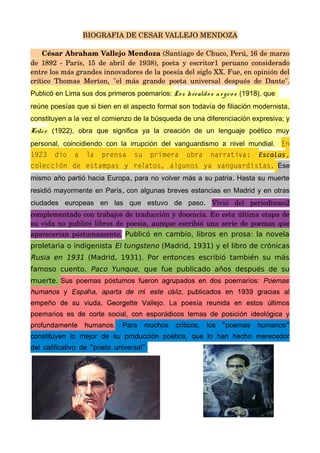 BIOGRAFIA DE CESAR VALLEJO MENDOZA
César Abraham Vallejo Mendoza (Santiago de Chuco, Perú, 16 de marzo 
de 1892 ­ París, 15 de abril de 1938), poeta y escritor1 peruano considerado 
entre los más grandes innovadores de la poesía del siglo XX. Fue, en opinión del 
crítico Thomas Merton, "el más grande poeta universal después de Dante". 
Publicó en Lima sus dos primeros poemarios: Los heraldos n e gros (1918), que
reúne poesías que si bien en el aspecto formal son todavía de filiación modernista,
constituyen a la vez el comienzo de la búsqueda de una diferenciación expresiva; y
Trilce (1922), obra que significa ya la creación de un lenguaje poético muy
personal, coincidiendo con la irrupción del vanguardismo a nivel mundial. En
1923 dio a la prensa su primera obra narrativa: Escalas,
colección de estampas y relatos, algunos ya vanguardistas. Ese
, .mismo año partió hacia Europa para no volver más a su patria Hasta su muerte
,residió mayormente en París con algunas breves estancias en Madrid y en otras
.ciudades europeas en las que estuvo de paso Vivió   del   periodismo2 
complementado con trabajos de traducción y docencia. En esta última etapa de 
su vida no publicó libros de poesía, aunque escribió una serie de poemas que 
aparecerían póstumamente.  Publicó en cambio, libros en prosa: la novela
proletaria o indigenista El tungsteno (Madrid, 1931) y el libro de crónicas
Rusia en 1931 (Madrid, 1931). Por entonces escribió también su más
famoso cuento, Paco Yunque, que fue publicado años después de su
muerte. Sus poemas p stumos fueron agrupados en dos poemarios:ó Poemas
humanos y Espa a, aparta de m este c lizñ í á , publicados en 1939 gracias al
empe o de su viuda, Georgette Vallejo. La poes a reunida en estos ltimosñ í ú
poemarios es de corte social, con espor dicos temas de posici n ideol gica yá ó ó
profundamente humanos. Para muchos cr ticos, los “poemas humanos”í
constituyen lo mejor de su producci n po tica, que lo han hecho merecedoró é
del calificativo de “poeta universal”.
 