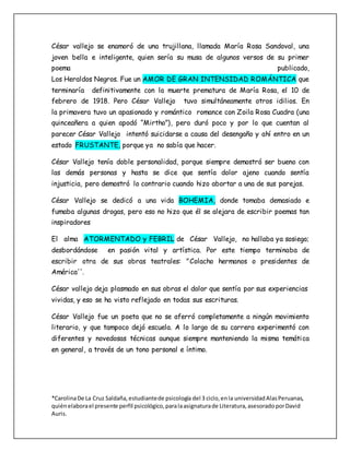 *CarolinaDe La Cruz Saldaña,estudiantede psicología del 3 ciclo,enla universidadAlasPeruanas,
quiénelaborael presente perfil psicológico,paralaasignaturade Literatura,asesoradoporDavid
Auris.
César vallejo se enamoró de una trujillana, llamada María Rosa Sandoval, una
joven bella e inteligente, quien sería su musa de algunos versos de su primer
poema publicado,
Los Heraldos Negros. Fue un AMOR DE GRAN INTENSIDAD ROMÁNTICA que
terminaría definitivamente con la muerte prematura de María Rosa, el 10 de
febrero de 1918. Pero César Vallejo tuvo simultáneamente otros idilios. En
la primavera tuvo un apasionado y romántico romance con Zoila Rosa Cuadra (una
quinceañera a quien apodó “Mirtho”), pero duró poco y por lo que cuentan al
parecer César Vallejo intentó suicidarse a causa del desengaño y ahí entro en un
estado FRUSTANTE, porque ya no sabía que hacer.
César Vallejo tenía doble personalidad, porque siempre demostró ser bueno con
las demás personas y hasta se dice que sentía dolor ajeno cuando sentía
injusticia, pero demostró lo contrario cuando hizo abortar a una de sus parejas.
César Vallejo se dedicó a una vida BOHEMIA, donde tomaba demasiado e
fumaba algunas drogas, pero eso no hizo que él se alejara de escribir poemas tan
inspiradores
El alma ATORMENTADO y FEBRIL de César Vallejo, no hallaba ya sosiego;
desbordándose en pasión vital y artística. Por este tiempo terminaba de
escribir otra de sus obras teatrales: "Colacho hermanos o presidentes de
América''.
César vallejo deja plasmado en sus obras el dolor que sentía por sus experiencias
vividas, y eso se ha visto reflejado en todas sus escrituras.
César Vallejo fue un poeta que no se aferró completamente a ningún movimiento
literario, y que tampoco dejó escuela. A lo largo de su carrera experimentó con
diferentes y novedosas técnicas aunque siempre manteniendo la misma temática
en general, a través de un tono personal e íntimo.
 