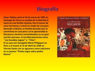 César Vallejo nació el 16 de marzo de 1892 en
Santiago de Chuco un pueblo de la Libertad el
nació en una familia mestiza, fue el menor de
once hermanos y creció en medio de una gran
devoción cristiana, su familia deseaba que se
convirtiera en cura pero a el le apasionaba la
literatura y termino convirtiéndose en un gran
escritor peruano ,el escribió poemarios como
´´Los heraldos negros’’ y ´´Trilce’’.
El se caso con Georgette Marie Philippart en
Paris y el muere el 15 de Abril de 1938 un
Viernes Santo con un aguacero como vaticinara
en su poema ‘’Piedra negra sobre piedra
blanca’’