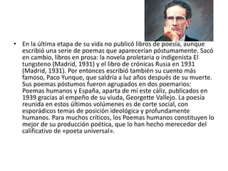 • En la última etapa de su vida no publicó libros de poesía, aunque
escribió una serie de poemas que aparecerían póstumamente. Sacó
en cambio, libros en prosa: la novela proletaria o indigenista El
tungsteno (Madrid, 1931) y el libro de crónicas Rusia en 1931
(Madrid, 1931). Por entonces escribió también su cuento más
famoso, Paco Yunque, que saldría a luz años después de su muerte.
Sus poemas póstumos fueron agrupados en dos poemarios:
Poemas humanos y España, aparta de mí este cáliz, publicados en
1939 gracias al empeño de su viuda, Georgette Vallejo. La poesía
reunida en estos últimos volúmenes es de corte social, con
esporádicos temas de posición ideológica y profundamente
humanos. Para muchos críticos, los Poemas humanos constituyen lo
mejor de su producción poética, que lo han hecho merecedor del
calificativo de «poeta universal».
 