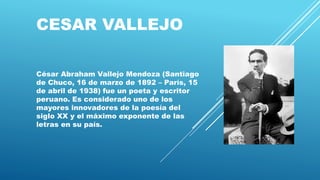 CESAR VALLEJO
César Abraham Vallejo Mendoza (Santiago
de Chuco, 16 de marzo de 1892 – París, 15
de abril de 1938) fue un poeta y escritor
peruano. Es considerado uno de los
mayores innovadores de la poesía del
siglo XX y el máximo exponente de las
letras en su país.
 