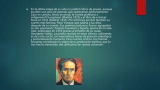 En la última etapa de su vida no publicó libros de poesía, aunque
escribió una serie de poemas que aparecerían póstumamente.
Sacó en cambio, libros en prosa: la novela proletaria o
indigenista El tungsteno (Madrid, 1931) y el libro de crónicas
Rusia en 1931 (Madrid, 1931). Por entonces escribió también su
cuento más famoso, Paco Yunque, que saldría a luz años
después de su muerte. Sus poemas póstumos fueron agrupados
en dos poemarios: Poemas humanos y España, aparta de mí este
cáliz, publicados en 1939 gracias al empeño de su viuda,
Georgette Vallejo. La poesía reunida en estos últimos volúmenes
es de corte social, con esporádicos temas de posición ideológica
y profundamente humanos. Para muchos críticos, los Poemas
humanos constituyen lo mejor de su producción poética, que lo
han hecho merecedor del calificativo de «poeta universal».
 