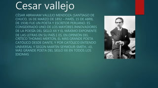 Cesar vallejo
CÉSAR ABRAHAM VALLEJO MENDOZA (SANTIAGO DE
CHUCO, 16 DE MARZO DE 1892 – PARÍS, 15 DE ABRIL
DE 1938) FUE UN POETA Y ESCRITOR PERUANO. ES
CONSIDERADO UNO DE LOS MAYORES INNOVADORES
DE LA POESÍA DEL SIGLO XX Y EL MÁXIMO EXPONENTE
DE LAS LETRAS EN SU PAÍS.1 ES, EN OPINIÓN DEL
CRÍTICO THOMAS MERTON, EL MÁS GRANDE POETA
CATÓLICO DESDE DANTE, Y POR CATÓLICO ENTIENDO
UNIVERSAL Y SEGÚN MARTIN SEYMOUR-SMITH, «EL
MÁS GRANDE POETA DEL SIGLO XX EN TODOS LOS
IDIOMAS
 