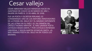 Cesar vallejo
CÉSAR ABRAHAM VALLEJO MENDOZA NACIO EN
(SANTIAGO DE CHUCO 16 DE MARZO DE 1892 ) ,
(MUERE EN PARÍS EL 15 DE ABRIL DE 1938) .
FUE UN POETA Y ESCRITOR PERUANO. ES
CONSIDERADO UNO DE LOS MAYORES INNOVADORES
DE LA POESÍA DEL SIGLO XX Y EL MÁXIMO EXPONENTE
DE LAS LETRAS EN SU PAÍS.1 ES, EN OPINIÓN DEL
CRÍTICO THOMAS MERTON , EL MÁS GRANDE POETA
CATÓLICO DESDE DANTE, Y POR CATÓLICO ENTIENDO
UNIVERSAL Y SEGÚN MARTIN SEYMOUR-SMITH, «EL
MÁS GRANDE POETA DEL SIGLO XX EN TODOS LOS
IDIOMAS.
 