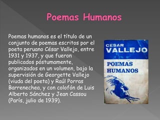 Poemas humanos es el título de un
conjunto de poemas escritos por el
poeta peruano César Vallejo, entre
1931 y 1937, y que fueron
publicados póstumamente,
organizados en un volumen, bajo la
supervisión de Georgette Vallejo
(viuda del poeta) y Raúl Porras
Barrenechea, y con colofón de Luis
Alberto Sánchez y Jean Cassou
(París, julio de 1939).
 
