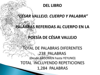 DEL LIBRO “CÉSAR VALLEJO. CUERPO Y PALABRA” PALABRAS REFERIDAS AL CUERPO EN LA  POESÍA DE CÉSAR VALLEJO   TOTAL DE PALABRAS DIFERENTES 238  PALABRAS (Desde ABDOMEN hasta YEYUNO) TOTAL  INCLUYENDO REPETICIONES 1,284  PALABRAS 