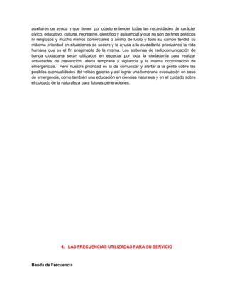 auxiliares de ayuda y que tienen por objeto entender todas las necesidades de carácter
cívico, educativo, cultural, recreativo, científico y asistencial y que no son de fines políticos
ni religiosos y mucho menos comerciales o ánimo de lucro y todo su campo tendrá su
máxima prioridad en situaciones de socoro y la ayuda a la ciudadanía priorizando la vida
humana que es el fin enajenable de la misma. Los sistemas de radiocomunicación de
banda ciudadana serán utilizados en especial por toda la ciudadanía para realizar
actividades de prevención, alerta temprana y vigilancia y la misma coordinación de
emergencias. Pero nuestra prioridad es la de comunicar y alertar a la gente sobre las
posibles eventualidades del volcán galeras y así lograr una temprana evacuación en caso
de emergencia, como también una educación en ciencias naturales y en el cuidado sobre
el cuidado de la naturaleza para futuras generaciones.




                 4. LAS FRECUENCIAS UTILIZADAS PARA SU SERVICIO



Banda de Frecuencia
 