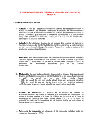 5. LAS CARACTERISTICAS TECNICAS Y LEGALES PARA PRESTAR UN
                                 SERVICIO



Características técnicas legales:


      Artículo 7. Red de Telecomunicaciones del Sistema de Radiocomunicación de
      Banda Ciudadana. Las diferentes estaciones autorizadas de banda ciudadana
      conforman la red de telecomunicaciones del Sistema de Radiocomunicación de
      Banda Ciudadana, que mediante su cobertura radioeléctrica y la comunicación
      compartida, permite un cubrimiento nacional, en la cual el espectro radioeléctrico
      atribuido es el principal elemento.

      Artículo 8. Características técnicas de los equipos. Los equipos del Sistema de
      Radiocomunicación de Banda Ciudadana deberán operar única y exclusivamente
      en las frecuencias atribuidas por la presente Resolución, y deberán satisfacer las
      siguientes características técnicas:



   1. Frecuencia. Los equipos del Sistema de Radiocomunicación de Banda Ciudadana
      utilizarán equipos de frecuencias fijas en cada uno de los cuarenta (40) canales
      autorizados o con oscilador de frecuencia variable (VFO), siempre y cuando se
      sintonicen     las   frecuencias      estipuladas  para     los   40     canales
      autorizados.



   2. Modulación. Se autoriza la modulación de amplitud en equipos de la estación del
      Sistema de Radiocomunicación de Banda Ciudadana en las siguientes emisiones:
      -    A3E:     Un      canal    de     voz      con     doble    banda   lateral.
      - H3E: Un canal de voz con banda lateral única con portadora completa.
      - R3E: Un canal de voz con banda lateral única con portadora reducida.
      - J3E: Un canal de voz con banda lateral única con portadora suprimida.



   3. Potencia de transmisión. La potencia de los equipos del Sistema                de
      Radiocomunicación de Banda Ciudadana que funcionan en modulación               de
      amplitud no será superior a 5 vatios de potencia de portadora, en el caso      de
      modulación de amplitud con doble banda lateral (A3E), ni a 15 vatios           de
      potencia de cresta de la envolvente en los distintos casos de modulación       de
      amplitud con banda lateral única.



   4. Tolerancia de frecuencia. La tolerancia de la frecuencia portadora debe ser
      mantenida dentro del ± 0,005%.
 