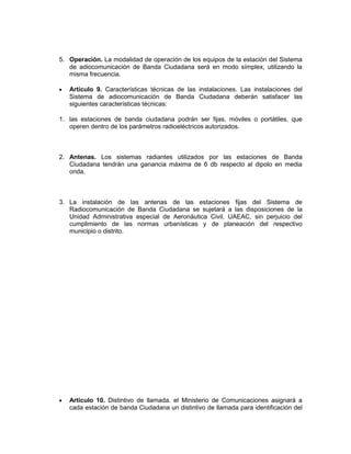 5. Operación. La modalidad de operación de los equipos de la estación del Sistema
   de adiocomunicación de Banda Ciudadana será en modo símplex, utilizando la
   misma frecuencia.

   Artículo 9. Características técnicas de las instalaciones. Las instalaciones del
   Sistema de adiocomunicación de Banda Ciudadana deberán satisfacer las
   siguientes características técnicas:

1. las estaciones de banda ciudadana podrán ser fijas, móviles o portátiles, que
   operen dentro de los parámetros radioeléctricos autorizados.



2. Antenas. Los sistemas radiantes utilizados por las estaciones de Banda
   Ciudadana tendrán una ganancia máxima de 6 db respecto al dipolo en media
   onda.



3. La instalación de las antenas de las estaciones fijas del Sistema de
   Radiocomunicación de Banda Ciudadana se sujetará a las disposiciones de la
   Unidad Administrativa especial de Aeronáutica Civil, UAEAC, sin perjuicio del
   cumplimiento de las normas urbanísticas y de planeación del respectivo
   municipio o distrito.




   Artículo 10. Distintivo de llamada. el Ministerio de Comunicaciones asignará a
   cada estación de banda Ciudadana un distintivo de llamada para identificación del
 