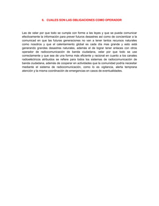 6. CUALES SON LAS OBLIGACIONES COMO OPERADOR



Las de velar por que todo se cumpla con forme a las leyes y que se pueda comunicar
efectivamente la información para prever futuros desastres así como de concientizar a la
comunicad en que las futuras generaciones no van a tener tantos recursos naturales
como nosotros y que el calentamiento global es cada día mas grande y esto está
generando grandes desastres naturales, además el de lograr tener enlaces con otros
operador de radiocomunicación de banda ciudadana, velar por que todo se use
correctamente y que sea de una forma más eficiente y racional en cuanto a los canales
radioeléctricos atribuidos se refiere para todos los sistemas de radiocomunicación de
banda ciudadana, además de cooperar en actividades que la comunidad podría necesitar
mediante el sistema de radiocomunicación, como lo es vigilancia, alerta temprana
atención y la misma coordinación de emergencias en casos de eventualidades.
 