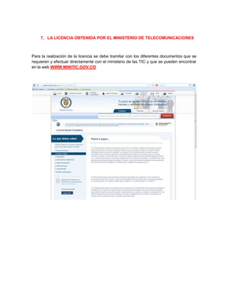 7. LA LICENCIA OBTENIDA POR EL MINISTERIO DE TELECOMUNICACIONES



Para la realización de la licencia se debe tramitar con los diferentes documentos que se
requieren y efectuar directamente con el ministerio de las TIC y que se pueden encontrar
en la web WWW.MINITIC.GOV.CO
 