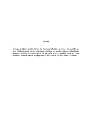 MISION



Entregar a todos nuestros clientes los mejores productos y servicios asegurando que
todo esté funcionando con los estándares exigidos y con un alto grado de confiabilidad y
seguridad además de nuestra ética de compañía y responsabilidad para así poder
entregar a nuestros clientes un mejor servicio que facilite el uso de la banda ciudadana.
 