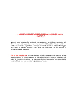 1. LOS SERVICIOS LEGALES DE RADIOCOMUNICACION DE BANDA
                                 CIUDADANA



Nosotros como empresa bien constituida nos apegamos a la legislación de nuestro país
Colombia expresado específicamente en la resolución 1704 de 2002 del decreto 1900 de
1990. Y en las cuales se planifican y atribuyen bandas de frecuencia radioeléctricas y por
las cuales se adoptan medidas para todas las operaciones en las bandas de
radiocomunicación ciudadana.



Que es una estación fija: o también llamada estación de radiocomunicación del servicio
fijo, y que este a su vez traducido en un lenguaje mas entendible significa unos equipos
que a su vez tiene una antena y se encuentran instalados en puntos fijos determinados
por el instalador con unas normas y reglas estandarizadas.
 
