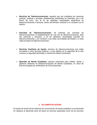 Servicios de Telecomunicaciones: aquellos que son prestados por personas
       jurídicas, públicas o privadas, debidamente constituidas en Colombia, con o sin
       ánimo de lucro, con el fin de satisfacer necesidades específicas de
       telecomunicaciones a terceros, dentro del territorio nacional o en conexión con el
       exterior



       Actividad de Telecomunicaciones: Se entiende por actividad de
       telecomunicaciones el establecimiento de una red de telecomunicaciones, para
       uso particular y exclusivo, a fin de satisfacer necesidades privadas de
       telecomunicaciones, y sin conexión a las redes conmutadas del Estado o a otras
       redes privadas de telecomunicaciones.



       Servicios Auxiliares de Ayuda: servicios de telecomunicaciones que están
       vinculados a otros servicios públicos, y cuyo objetivo es la seguridad de la vida
       humana, la seguridad del Estado o razones de interés humanitario



       Operador de Banda Ciudadana: persona autorizada para instalar, operar y
       gestionar Sistemas de Radiocomunicación de Banda Ciudadana, en virtud de
       licencia otorgada por el Ministerio de Comunicaciones




                               3. SU CAMPO DE ACCION

El campo de acción de los sistemas de comunicación de banda ciudadana va encaminado
en utilizarse al desarrollo tanto de todos los servicios especiales como de los servicios
 